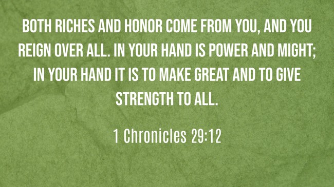 Both riches and honor come from You, and You reign over all. In Your hand is power and might; in Your hand it is to make great and to give strength to all. - 1 Chronicles 29:12