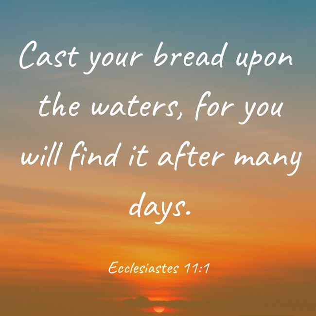 Cast your bread upon the waters, for you will find it after many days. - Ecclesiastes 11:1