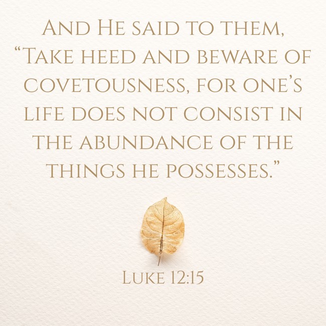 And He said to them, “Take heed and beware of covetousness, for one’s life does not consist in the abundance of the things he possesses.” - Luke 12:15