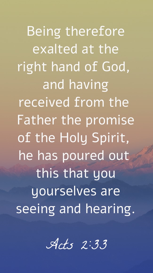 Being therefore exalted at the right hand of God, and having received from the Father the promise of the Holy Spirit, he has poured out this that you yourselves are seeing and hearing. - Acts 2:33