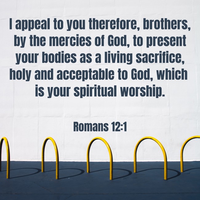 I appeal to you therefore, brothers, by the mercies of God, to present your bodies as a living sacrifice, holy and acceptable to God, which is your spiritual worship. - Romans 12:1