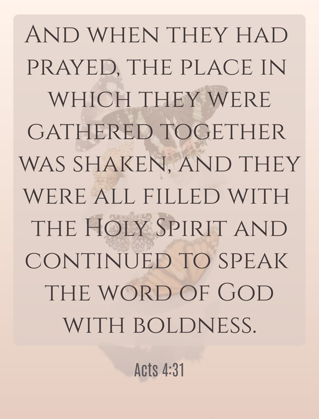 And when they had prayed, the place in which they were gathered together was shaken, and they were all filled with the Holy Spirit and continued to speak the word of God with boldness. - Acts 4:31