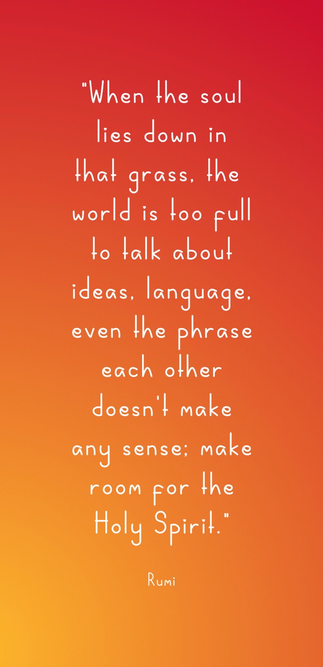 When the soul lies down in that grass, the world is too full to talk about ideas, language, even the phrase each other doesn't make any sense; make room for the Holy Spirit. - Rumi