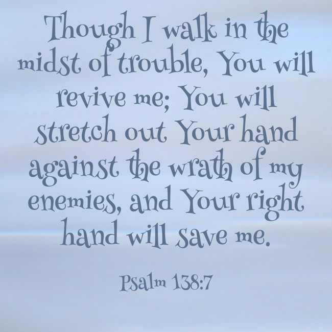 Though I walk in the midst of trouble, You will revive me; You will stretch out Your hand against the wrath of my enemies, and Your right hand will save me. - Psalm 138:7