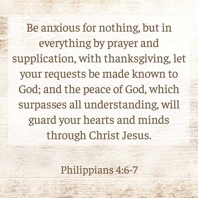 Be anxious for nothing, but in everything by prayer and supplication, with thanksgiving, let your requests be made known to God; and the peace of God, which surpasses all understanding, will guard your hearts and minds through Christ Jesus. - Philippians 4:6-7