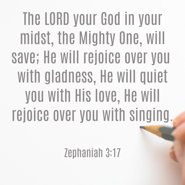 The LORD your God in your midst, the Mighty One, will save; He will rejoice over you with gladness, He will quiet you with His love, He will rejoice over you with singing. - Zephaniah 3:17