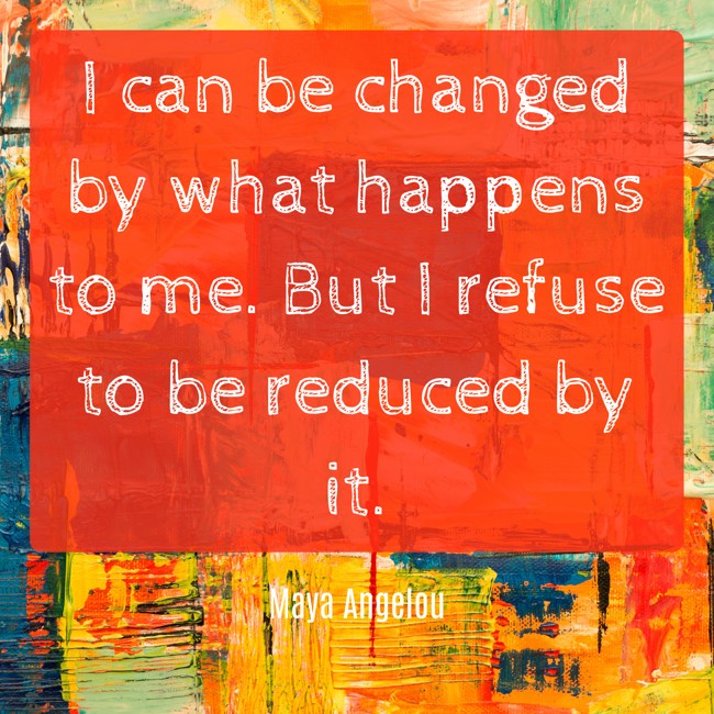 I can be changed by what happens to me. But I refuse to be reduced by it. - Maya Angelou