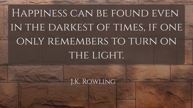 Happiness can be found even in the darkest of times, if one only remembers to turn on the light. - J.K. Rowling