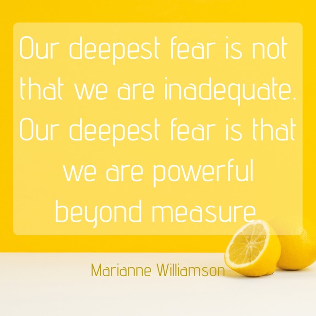 Our deepest fear is not that we are inadequate. Our deepest fear is that we are powerful beyond measure. - Marianne Williamson