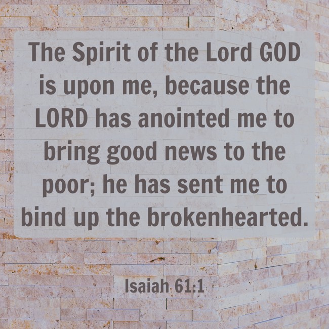 The Spirit of the Lord GOD is upon me, because the LORD has anointed me to bring good news to the poor; he has sent me to bind up the brokenhearted. - Isaiah 61:1