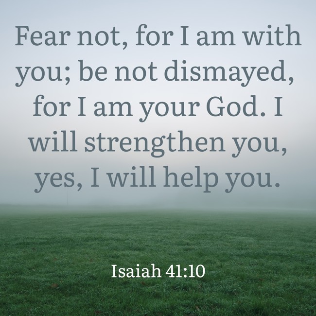 Fear not, for I am with you; be not dismayed, for I am your God. I will strengthen you, yes, I will help you. - Isaiah 41:10