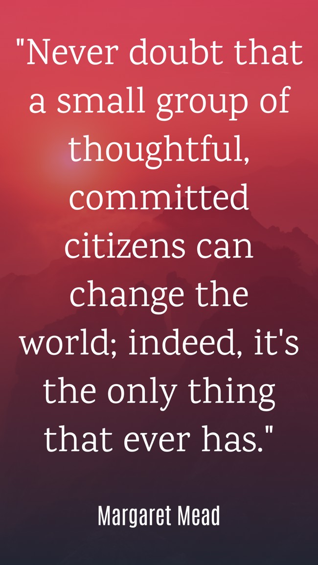 Never doubt that a small group of thoughtful, committed citizens can change the world; indeed, it's the only thing that ever has. - Margaret Mead