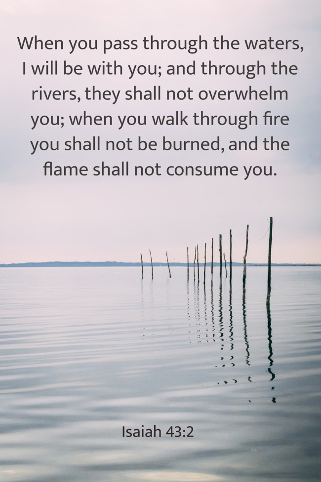 When you pass through the waters, I will be with you; and through the rivers, they shall not overwhelm you; when you walk through fire you shall not be burned, and the flame shall not consume you. - Isaiah 43:2