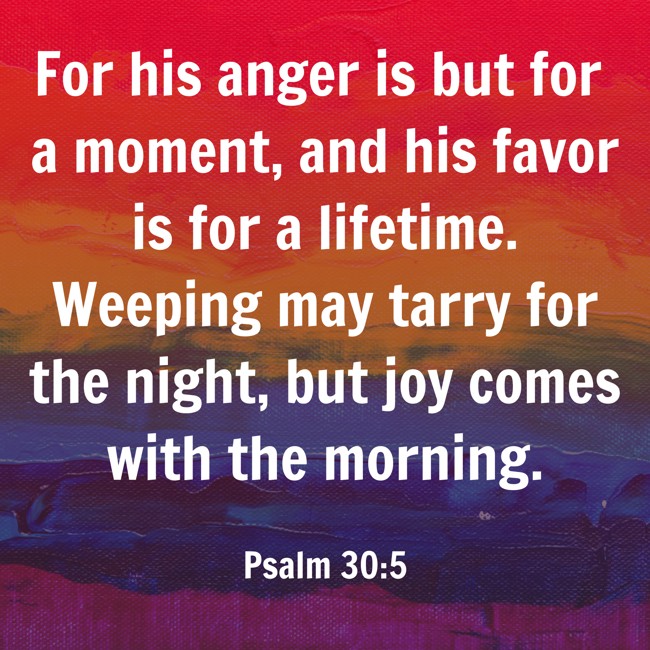 For his anger is but for a moment, and his favor is for a lifetime. Weeping may tarry for the night, but joy comes with the morning. - Psalm 30:5