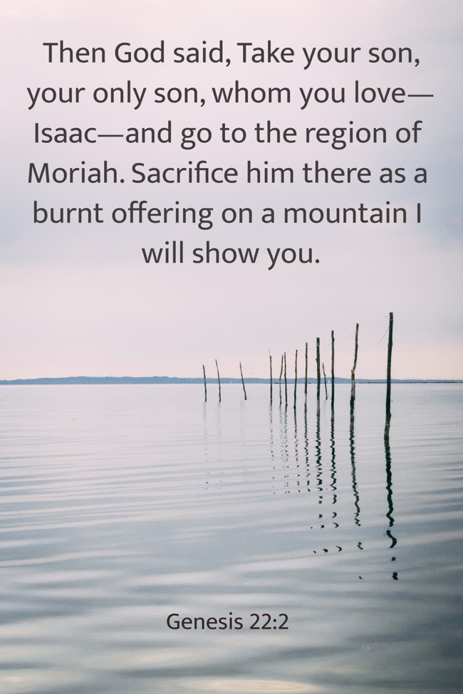 Then God said, Take your son, your only son, whom you love—Isaac—and go to the region of Moriah. Sacrifice him there as a burnt offering on a mountain I will show you. - Genesis 22:2