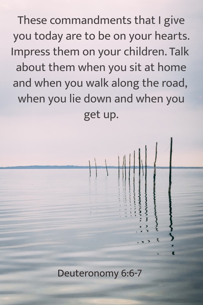 These commandments that I give you today are to be on your hearts. Impress them on your children. Talk about them when you sit at home and when you walk along the road, when you lie down and when you get up. - Deuteronomy 6:6-7