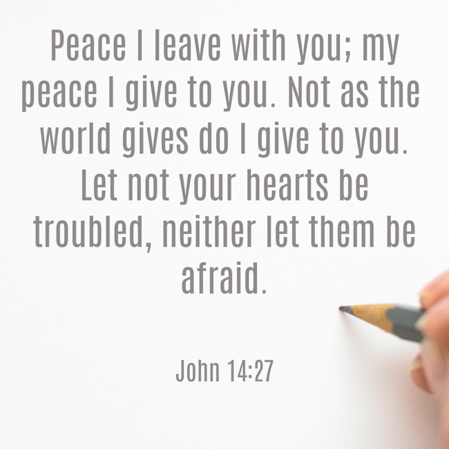 Peace I leave with you; my peace I give to you. Not as the world gives do I give to you. Let not your hearts be troubled, neither let them be afraid. - John 14:27