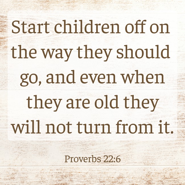 Start children off on the way they should go, and even when they are old they will not turn from it. - Proverbs 22:6