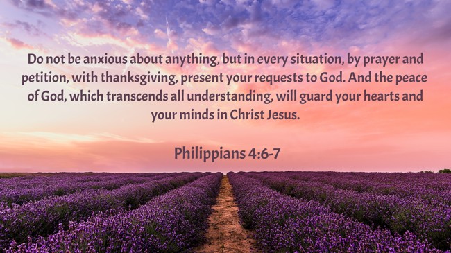Do not be anxious about anything, but in every situation, by prayer and petition, with thanksgiving, present your requests to God. And the peace of God, which transcends all understanding, will guard your hearts and your minds in Christ Jesus. - Philippians 4:6-7