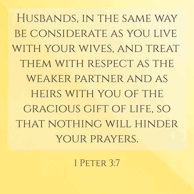 Husbands, in the same way be considerate as you live with your wives, and treat them with respect as the weaker partner and as heirs with you of the gracious gift of life, so that nothing will hinder your prayers. - 1 Peter 3:7