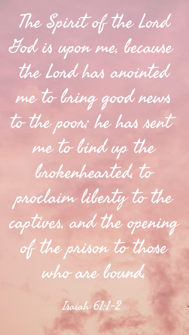 The Spirit of the Lord God is upon me, because the Lord has anointed me to bring good news to the poor; he has sent me to bind up the brokenhearted, to proclaim liberty to the captives, and the opening of the prison to those who are bound. - Isaiah 61:1-2