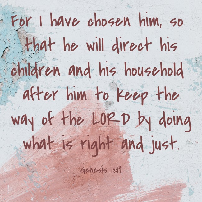 For I have chosen him, so that he will direct his children and his household after him to keep the way of the LORD by doing what is right and just. - Genesis 18:19