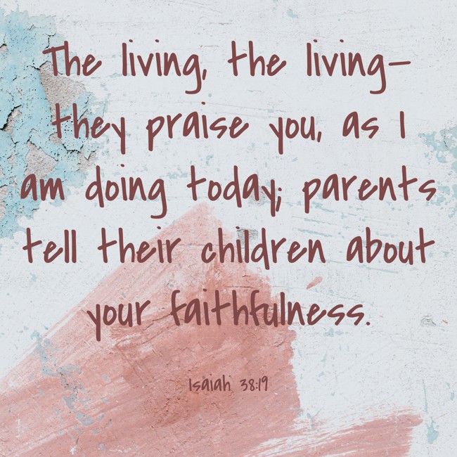 The living, the living—they praise you, as I am doing today; parents tell their children about your faithfulness. - Isaiah 38:19