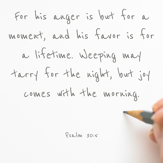 For his anger is but for a moment, and his favor is for a lifetime. Weeping may tarry for the night, but joy comes with the morning. - Psalm 30:5