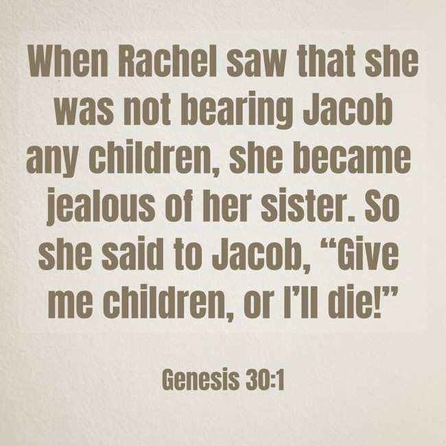 When Rachel saw that she was not bearing Jacob any children, she became jealous of her sister. So she said to Jacob, “Give me children, or I’ll die!” - Genesis 30:1