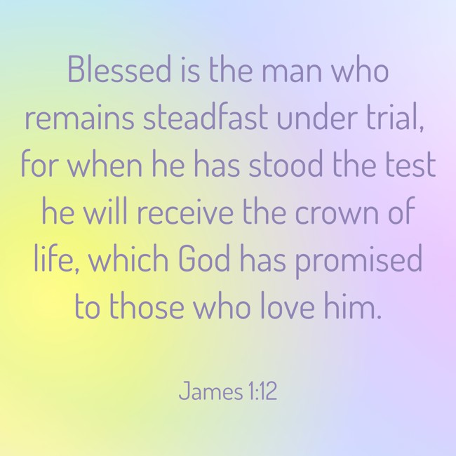 Blessed is the man who remains steadfast under trial, for when he has stood the test he will receive the crown of life, which God has promised to those who love him. - James 1:12