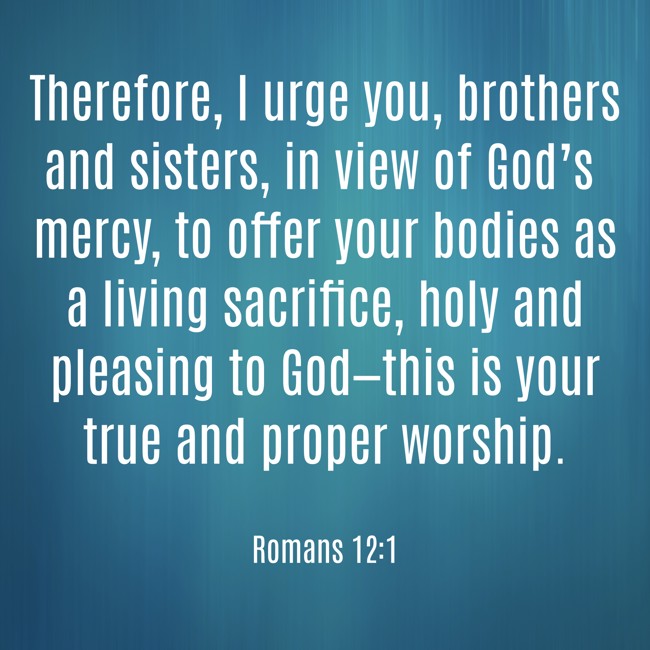 Therefore, I urge you, brothers and sisters, in view of God’s mercy, to offer your bodies as a living sacrifice, holy and pleasing to God—this is your true and proper worship. - Romans 12:1