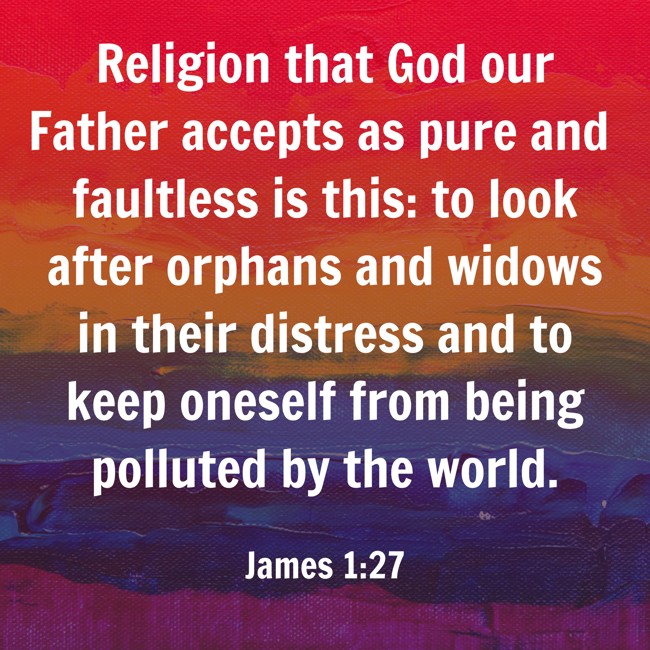 Religion that God our Father accepts as pure and faultless is this: to look after orphans and widows in their distress and to keep oneself from being polluted by the world. - James 1:27