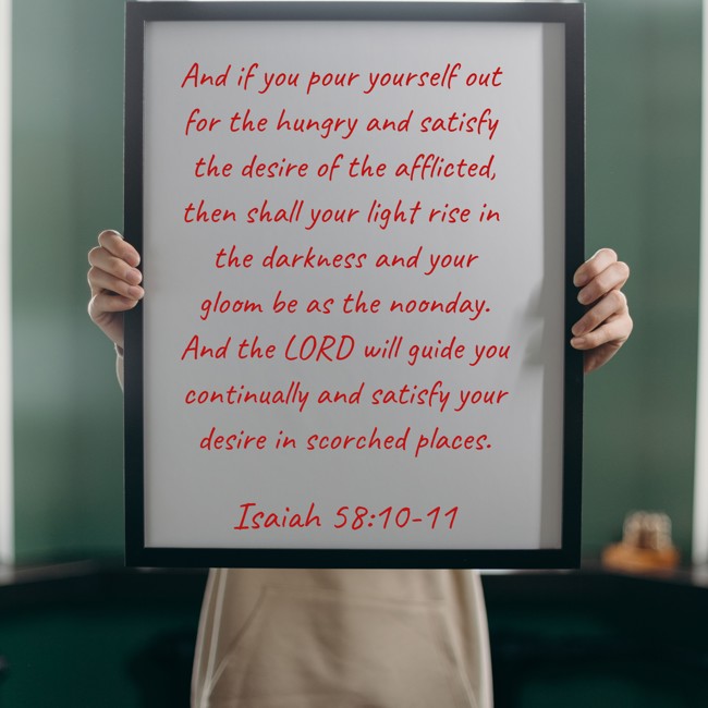 And if you pour yourself out for the hungry and satisfy the desire of the afflicted, then shall your light rise in the darkness and your gloom be as the noonday. And the LORD will guide you continually and satisfy your desire in scorched places. - Isaiah 58:10-11