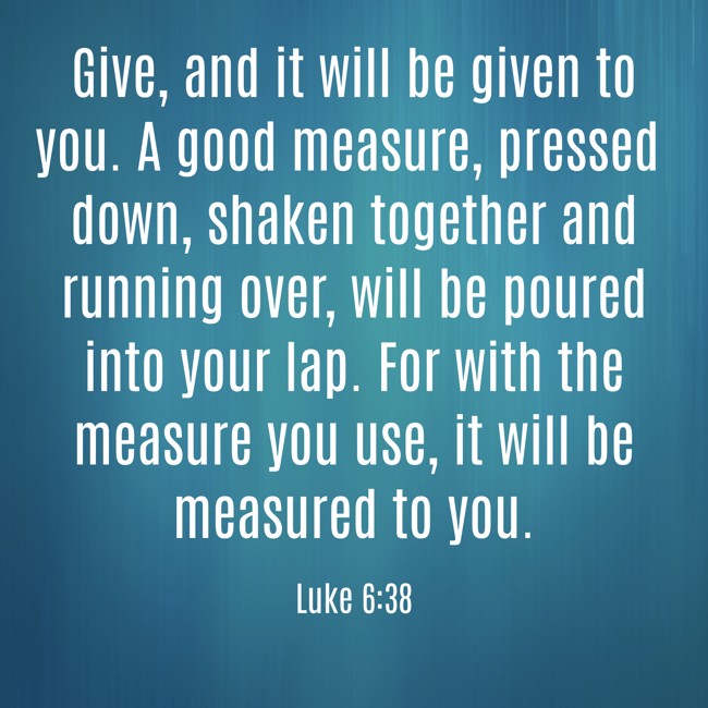 Give, and it will be given to you. A good measure, pressed down, shaken together and running over, will be poured into your lap. For with the measure you use, it will be measured to you. - Luke 6:38