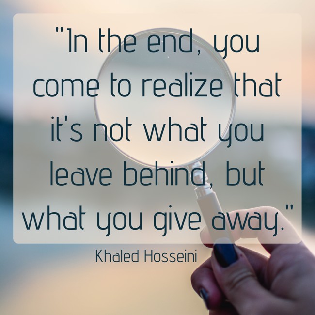 In the end, you come to realize that it's not what you leave behind, but what you give away. - Khaled Hosseini