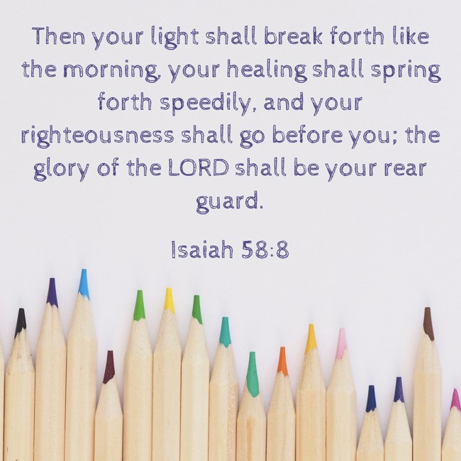 Then your light shall break forth like the morning, your healing shall spring forth speedily, and your righteousness shall go before you; the glory of the LORD shall be your rear guard. - Isaiah 58:8