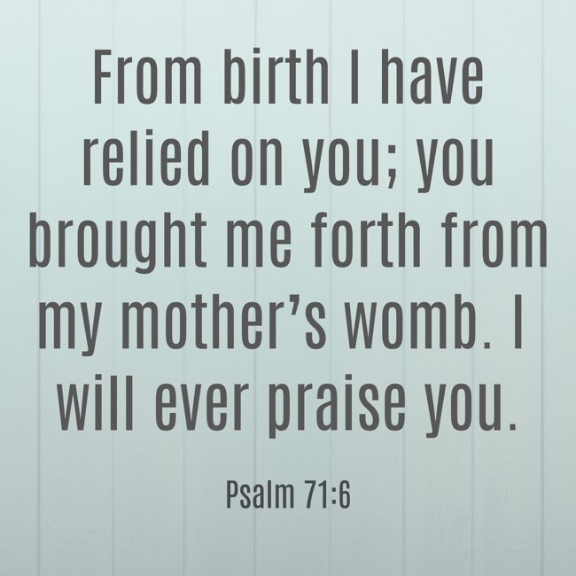 From birth I have relied on you; you brought me forth from my mother’s womb. I will ever praise you. - Psalm 71:6