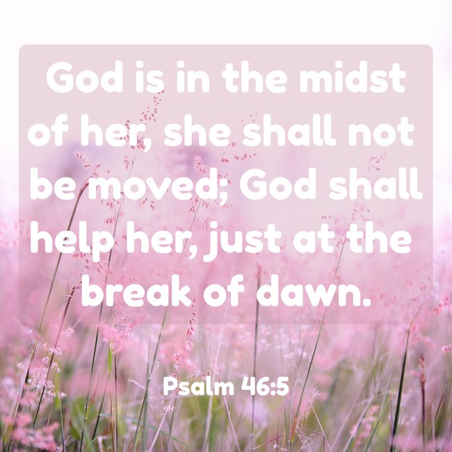 God is in the midst of her, she shall not be moved; God shall help her, just at the break of dawn. - Psalm 46:5