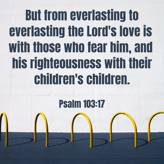 But from everlasting to everlasting the Lord's love is with those who fear him, and his righteousness with their children's children. - Psalm 103:17