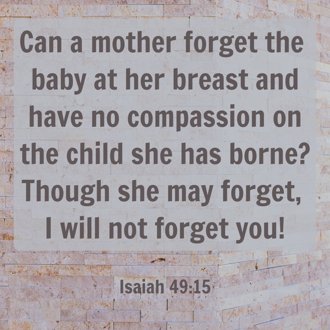 Can a mother forget the baby at her breast and have no compassion on the child she has borne? Though she may forget, I will not forget you! - Isaiah 49:15
