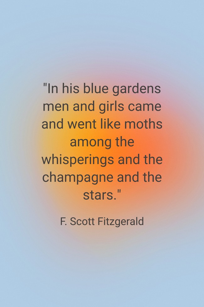 In his blue gardens men and girls came and went like moths among the whisperings and the champagne and the stars. - F. Scott Fitzgerald