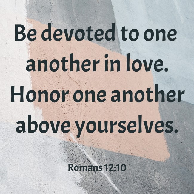 Be devoted to one another in love. Honor one another above yourselves. - Romans 12:10