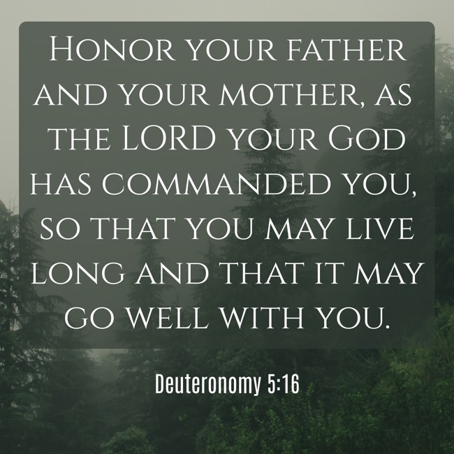 Honor your father and your mother, as the LORD your God has commanded you, so that you may live long and that it may go well with you. - Deuteronomy 5:16