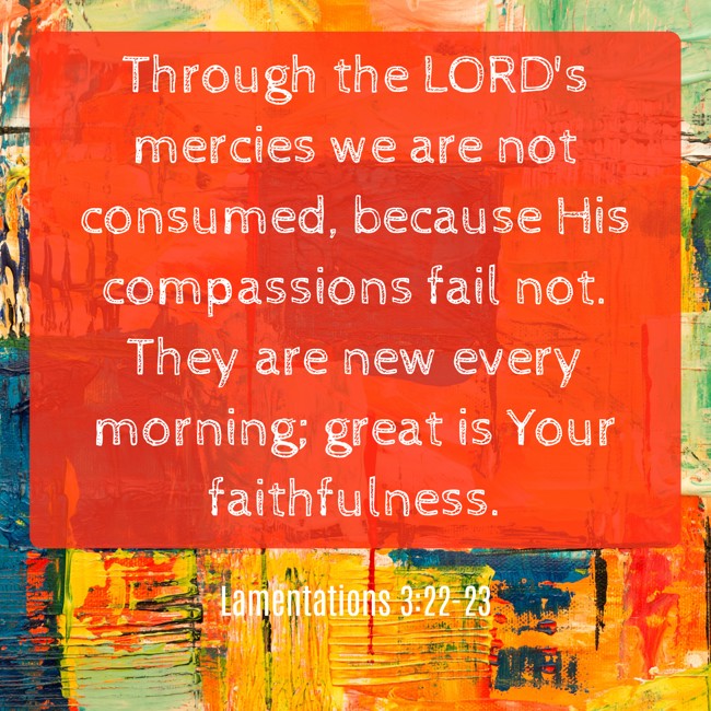 Through the LORD's mercies we are not consumed, because His compassions fail not. They are new every morning; great is Your faithfulness. - Lamentations 3:22-23