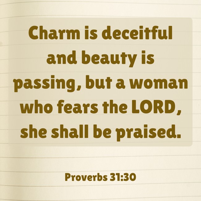 Charm is deceitful and beauty is passing, but a woman who fears the LORD, she shall be praised. - Proverbs 31:30