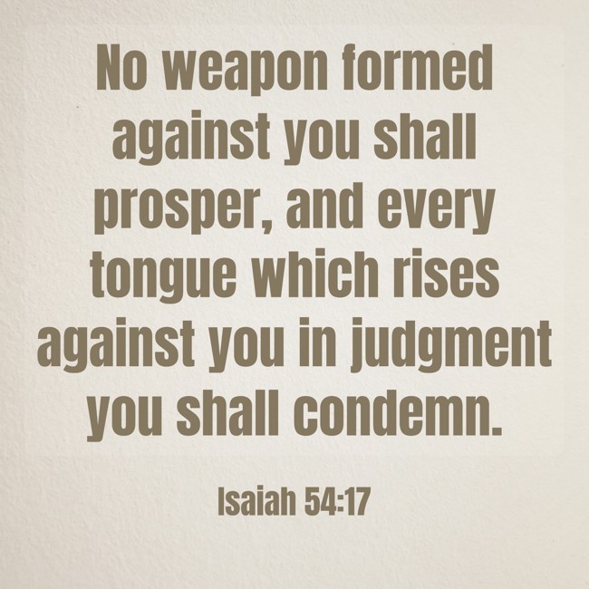 No weapon formed against you shall prosper, and every tongue which rises against you in judgment you shall condemn. - Isaiah 54:17