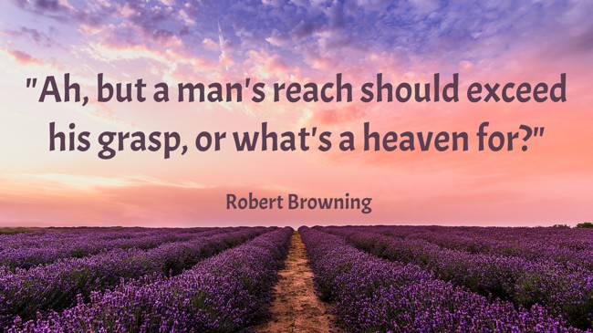 Ah, but a man's reach should exceed his grasp, or what's a heaven for? - Robert Browning