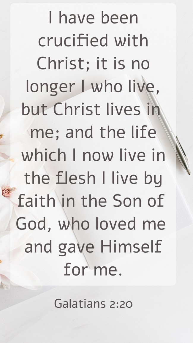  I have been crucified with Christ; it is no longer I who live, but Christ lives in me; and the life which I now live in the flesh I live by faith in the Son of God, who loved me and gave Himself for me.   - Galatians 2:20 