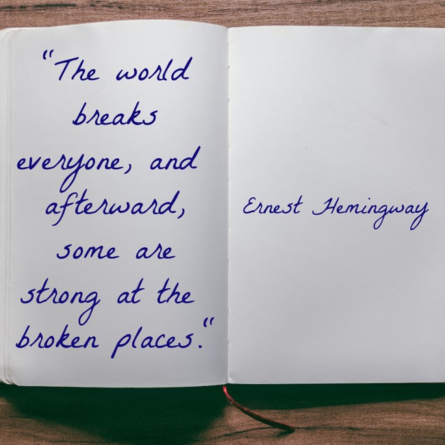 The world breaks everyone, and afterward, some are strong at the broken places. - Ernest Hemingway