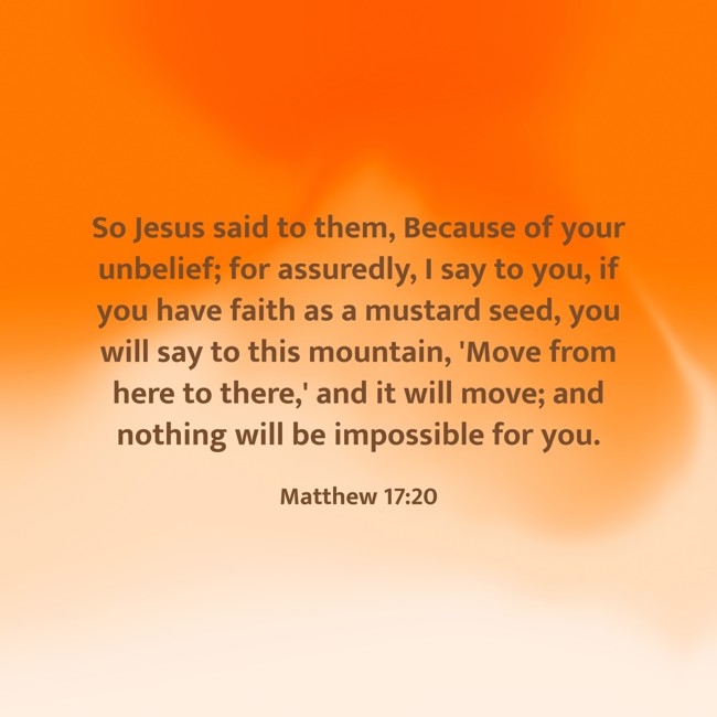  So Jesus said to them, Because of your unbelief; for assuredly, I say to you, if you have faith as a mustard seed, you will say to this mountain, 'Move from here to there,' and it will move; and nothing will be impossible for you.   - Matthew 17:20 